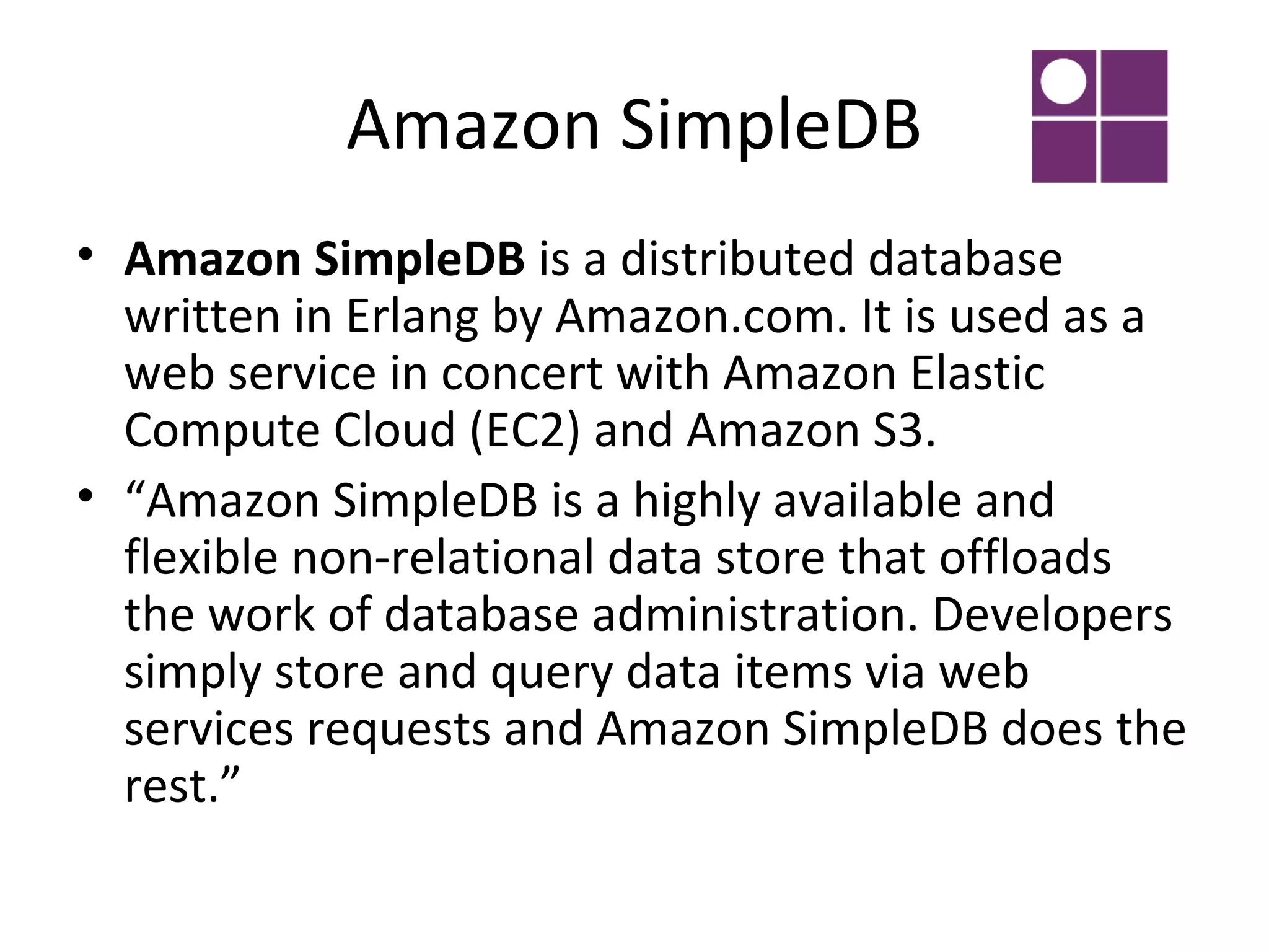 Amazon SimpleDB
• Amazon SimpleDB is a distributed database
  written in Erlang by Amazon.com. It is used as a
  web service in concert with Amazon Elastic
  Compute Cloud (EC2) and Amazon S3.
• “Amazon SimpleDB is a highly available and
  flexible non-relational data store that offloads
  the work of database administration. Developers
  simply store and query data items via web
  services requests and Amazon SimpleDB does the
  rest.”
 
