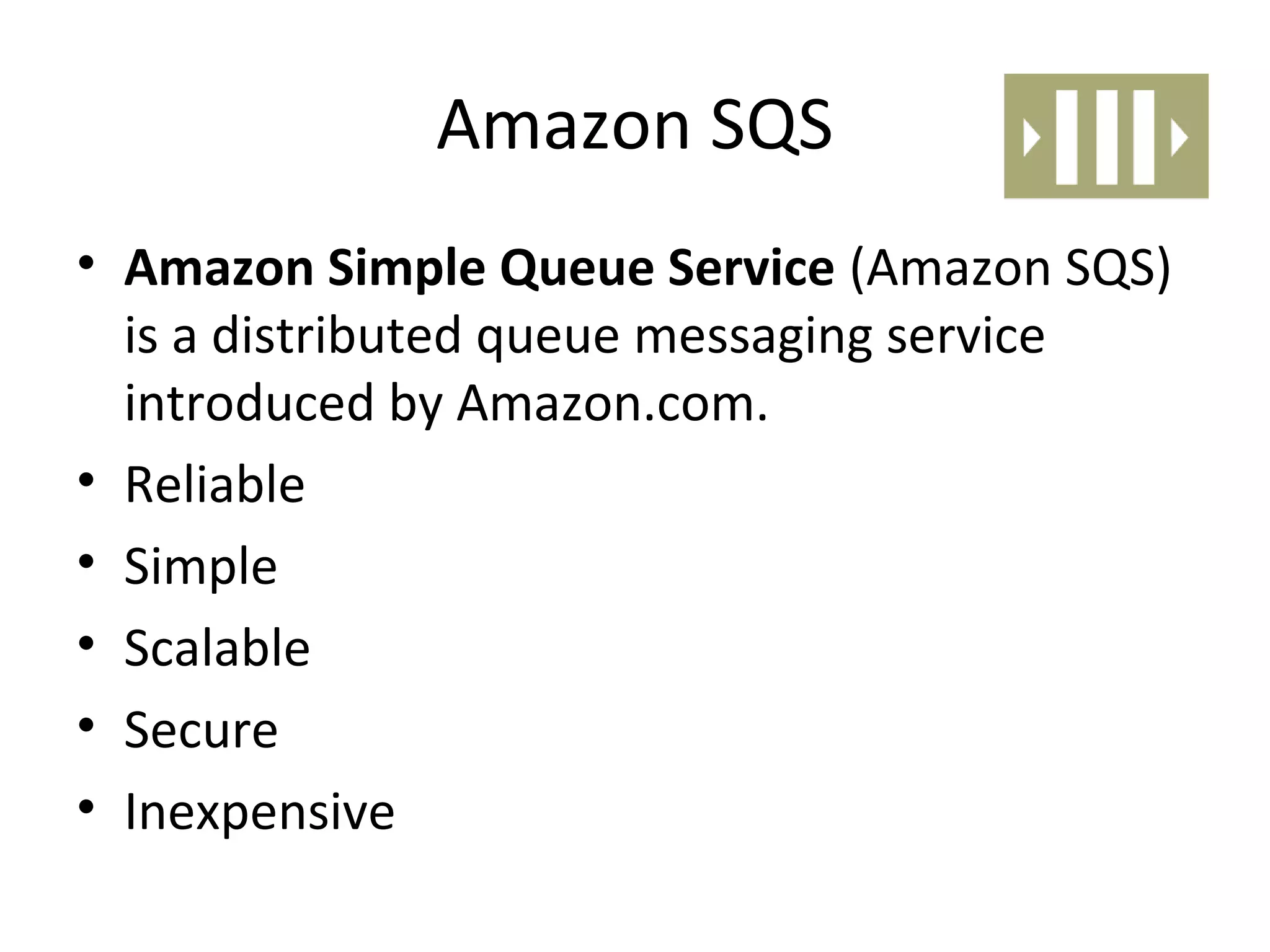 Amazon SQS
• Amazon Simple Queue Service (Amazon SQS)
  is a distributed queue messaging service
  introduced by Amazon.com.
• Reliable
• Simple
• Scalable
• Secure
• Inexpensive
 