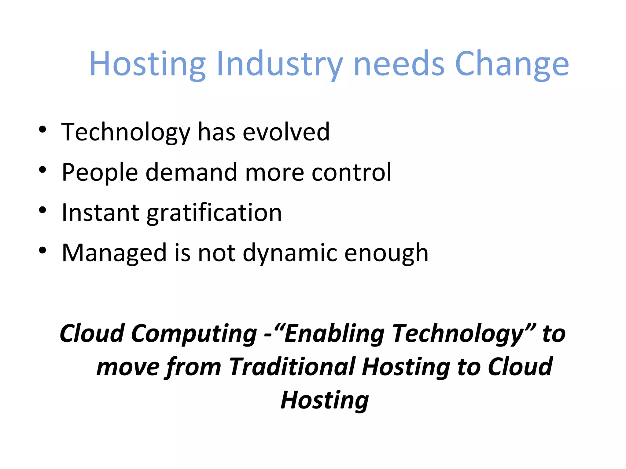 Hosting Industry needs Change
•   Technology has evolved
•   People demand more control
•   Instant gratification
•   Managed is not dynamic enough

    Cloud Computing -“Enabling Technology” to
       move from Traditional Hosting to Cloud
                      Hosting
 
