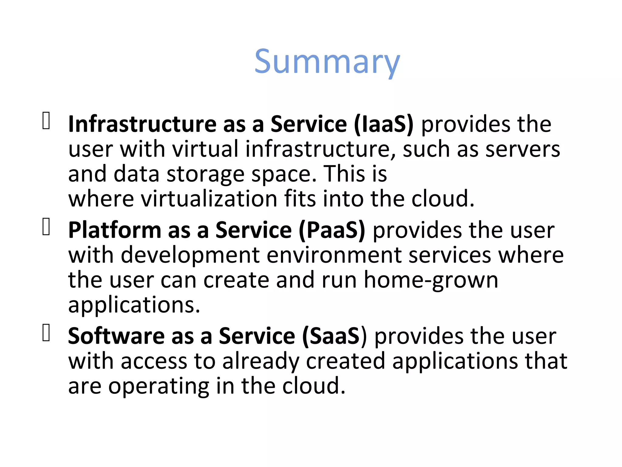 Summary
 Infrastructure as a Service (IaaS) provides the
  user with virtual infrastructure, such as servers
  and data storage space. This is
  where virtualization fits into the cloud.
 Platform as a Service (PaaS) provides the user
  with development environment services where
  the user can create and run home-grown
  applications.
 Software as a Service (SaaS) provides the user
  with access to already created applications that
  are operating in the cloud.
 