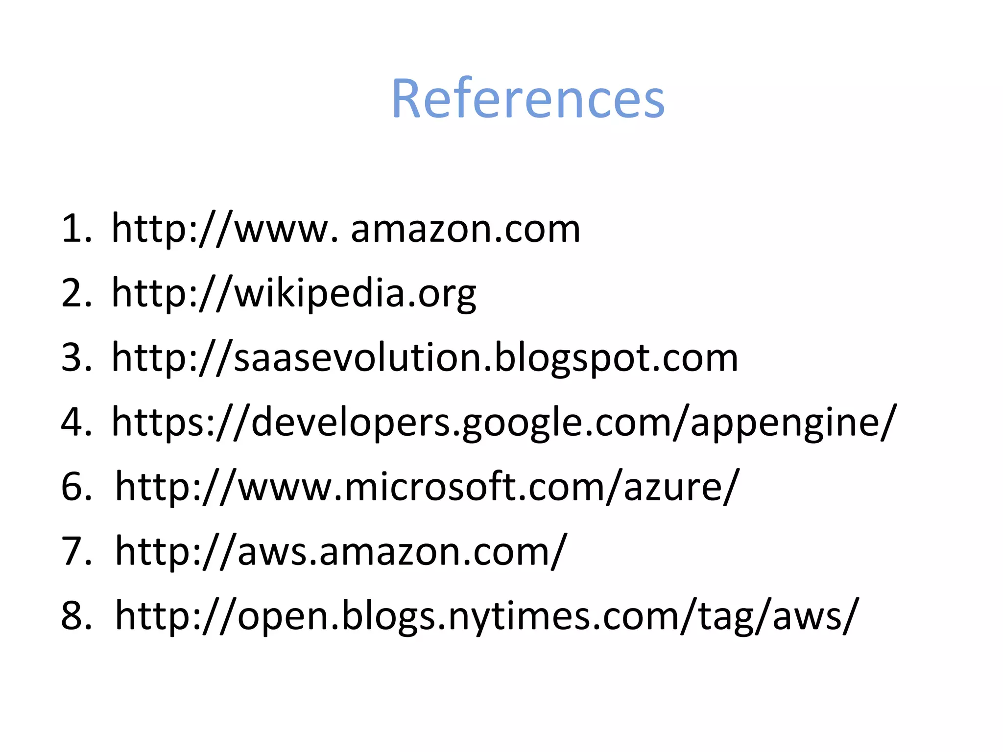 References

1.   http://www. amazon.com
2.   http://wikipedia.org
3.   http://saasevolution.blogspot.com
4.   https://developers.google.com/appengine/
6.   http://www.microsoft.com/azure/
7.   http://aws.amazon.com/
8.   http://open.blogs.nytimes.com/tag/aws/
 