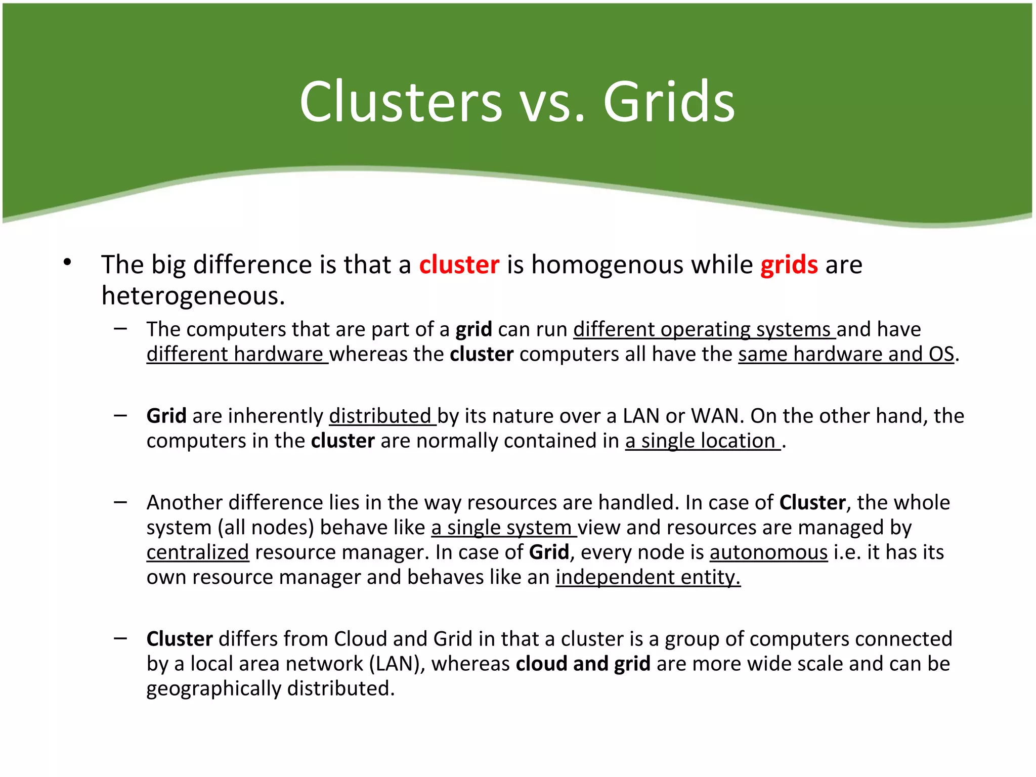 Clusters vs. Grids
• The big difference is that a cluster is homogenous while grids are
heterogeneous.
– The computers that are part of a grid can run different operating systems and have
different hardware whereas the cluster computers all have the same hardware and OS.
– Grid are inherently distributed by its nature over a LAN or WAN. On the other hand, the
computers in the cluster are normally contained in a single location .
– Another difference lies in the way resources are handled. In case of Cluster, the whole
system (all nodes) behave like a single system view and resources are managed by
centralized resource manager. In case of Grid, every node is autonomous i.e. it has its
own resource manager and behaves like an independent entity.
– Cluster differs from Cloud and Grid in that a cluster is a group of computers connected
by a local area network (LAN), whereas cloud and grid are more wide scale and can be
geographically distributed.
 