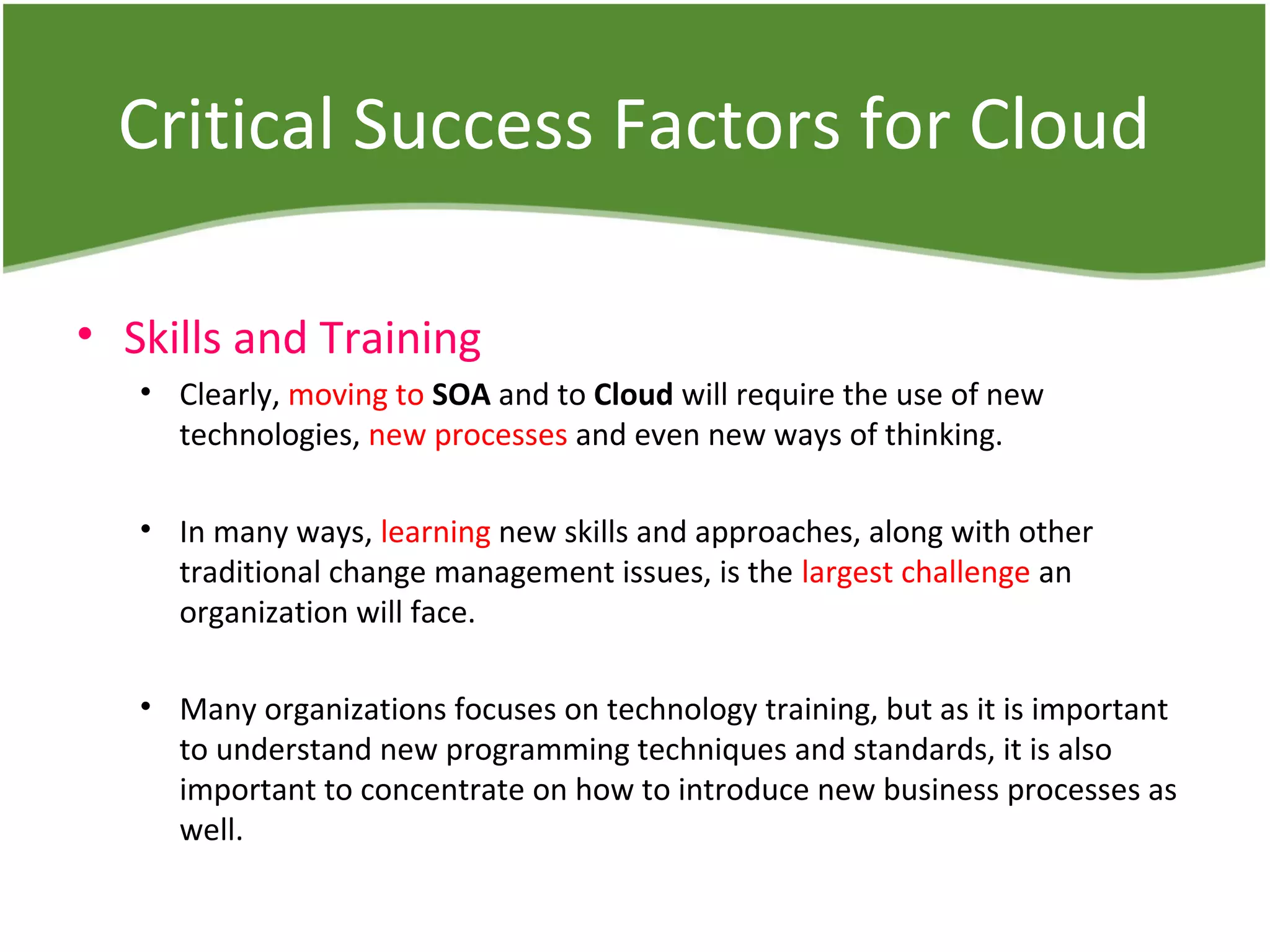 Critical Success Factors for Cloud
• Skills and Training
• Clearly, moving to SOA and to Cloud will require the use of new
technologies, new processes and even new ways of thinking.
• In many ways, learning new skills and approaches, along with other
traditional change management issues, is the largest challenge an
organization will face.
• Many organizations focuses on technology training, but as it is important
to understand new programming techniques and standards, it is also
important to concentrate on how to introduce new business processes as
well.
 