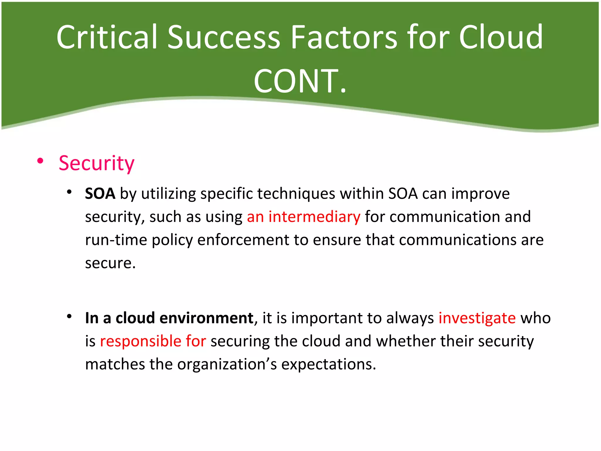 Critical Success Factors for Cloud
CONT.
• Security
• SOA by utilizing specific techniques within SOA can improve
security, such as using an intermediary for communication and
run-time policy enforcement to ensure that communications are
secure.
• In a cloud environment, it is important to always investigate who
is responsible for securing the cloud and whether their security
matches the organization’s expectations.
 