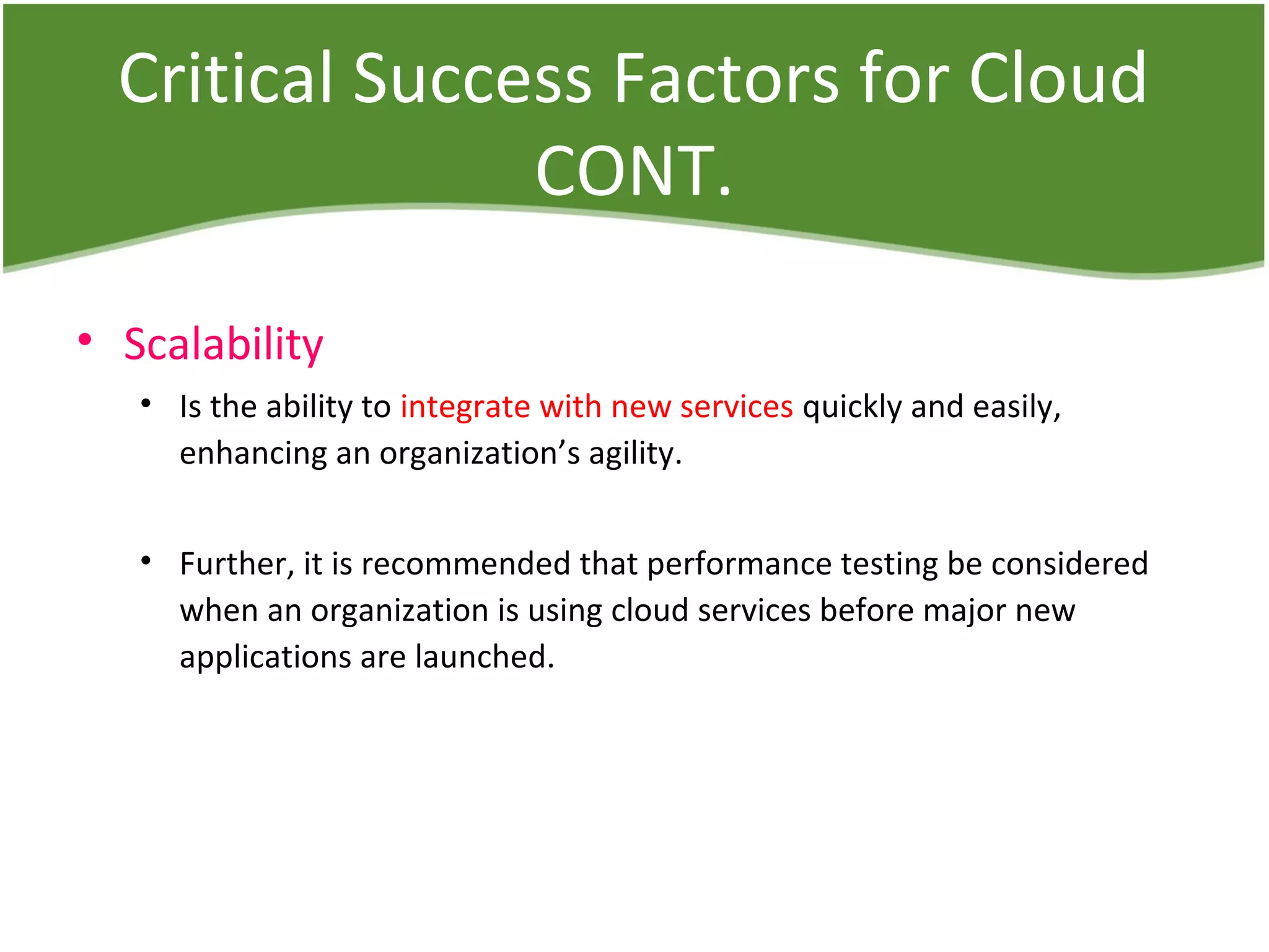 Critical Success Factors for Cloud
CONT.
• Scalability
• Is the ability to integrate with new services quickly and easily,
enhancing an organization’s agility.
• Further, it is recommended that performance testing be considered
when an organization is using cloud services before major new
applications are launched.
 