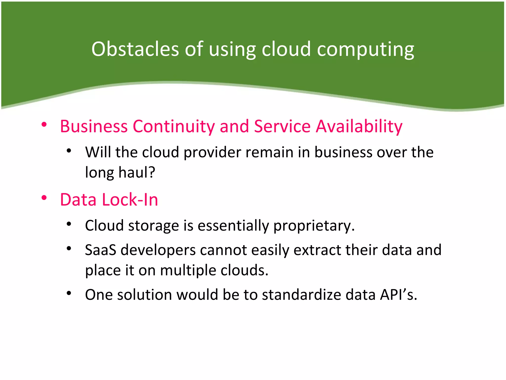 Obstacles of using cloud computing
• Business Continuity and Service Availability
• Will the cloud provider remain in business over the
long haul?
• Data Lock-In
• Cloud storage is essentially proprietary.
• SaaS developers cannot easily extract their data and
place it on multiple clouds.
• One solution would be to standardize data API’s.
 