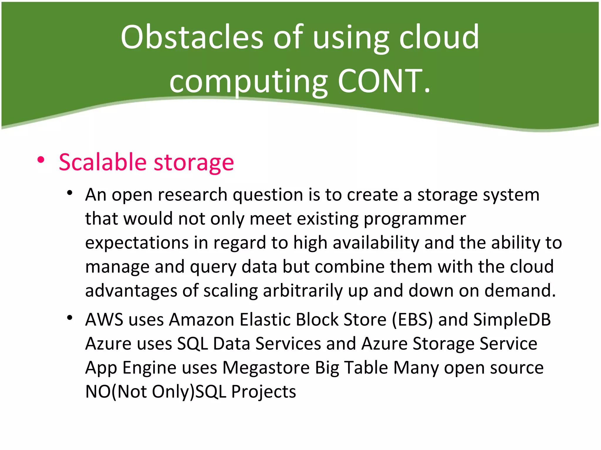 Obstacles of using cloud
computing CONT.
• Scalable storage
• An open research question is to create a storage system
that would not only meet existing programmer
expectations in regard to high availability and the ability to
manage and query data but combine them with the cloud
advantages of scaling arbitrarily up and down on demand.
• AWS uses Amazon Elastic Block Store (EBS) and SimpleDB
Azure uses SQL Data Services and Azure Storage Service
App Engine uses Megastore Big Table Many open source
NO(Not Only)SQL Projects
 