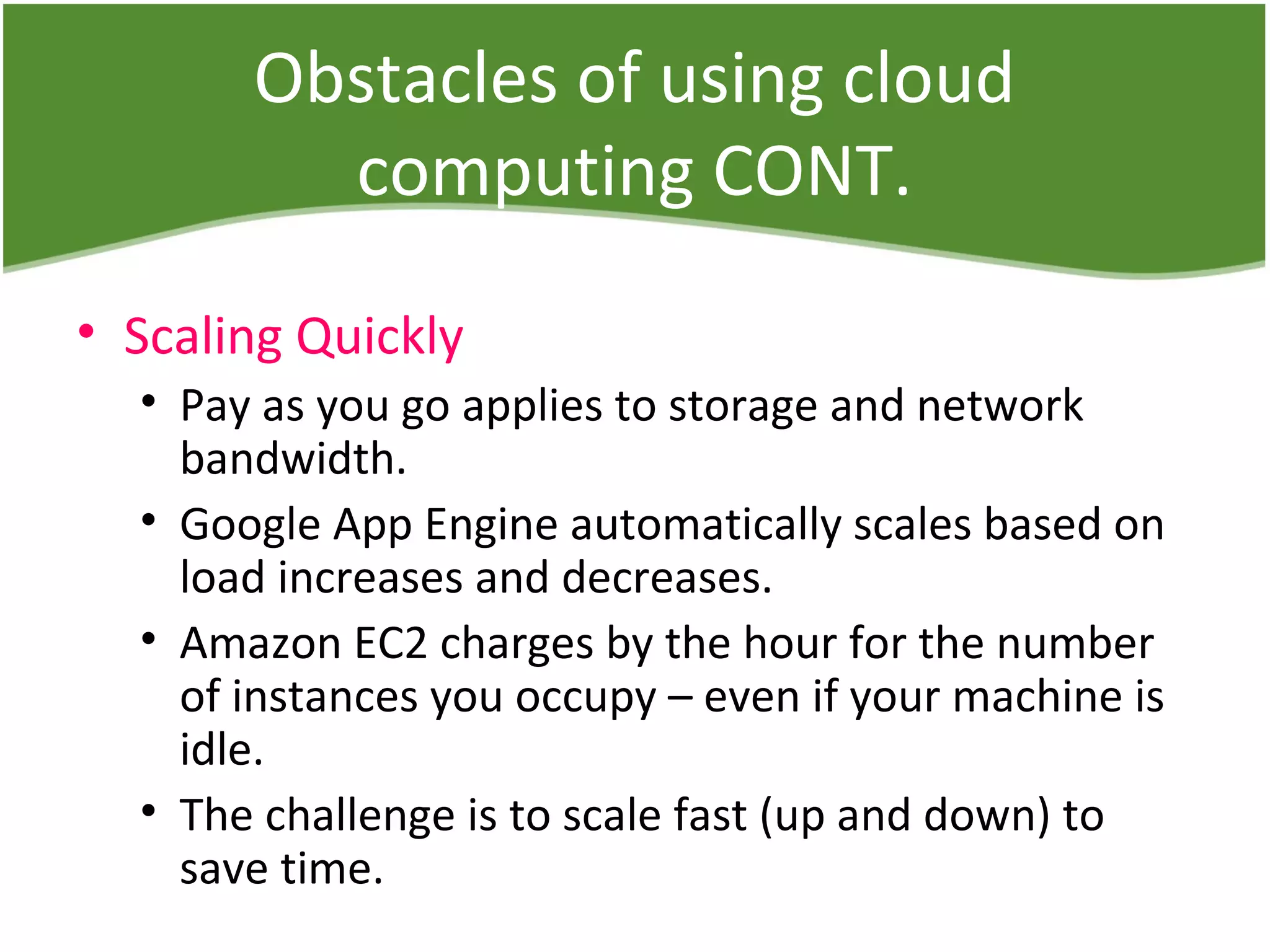 Obstacles of using cloud
computing CONT.
• Scaling Quickly
• Pay as you go applies to storage and network
bandwidth.
• Google App Engine automatically scales based on
load increases and decreases.
• Amazon EC2 charges by the hour for the number
of instances you occupy – even if your machine is
idle.
• The challenge is to scale fast (up and down) to
save time.
 