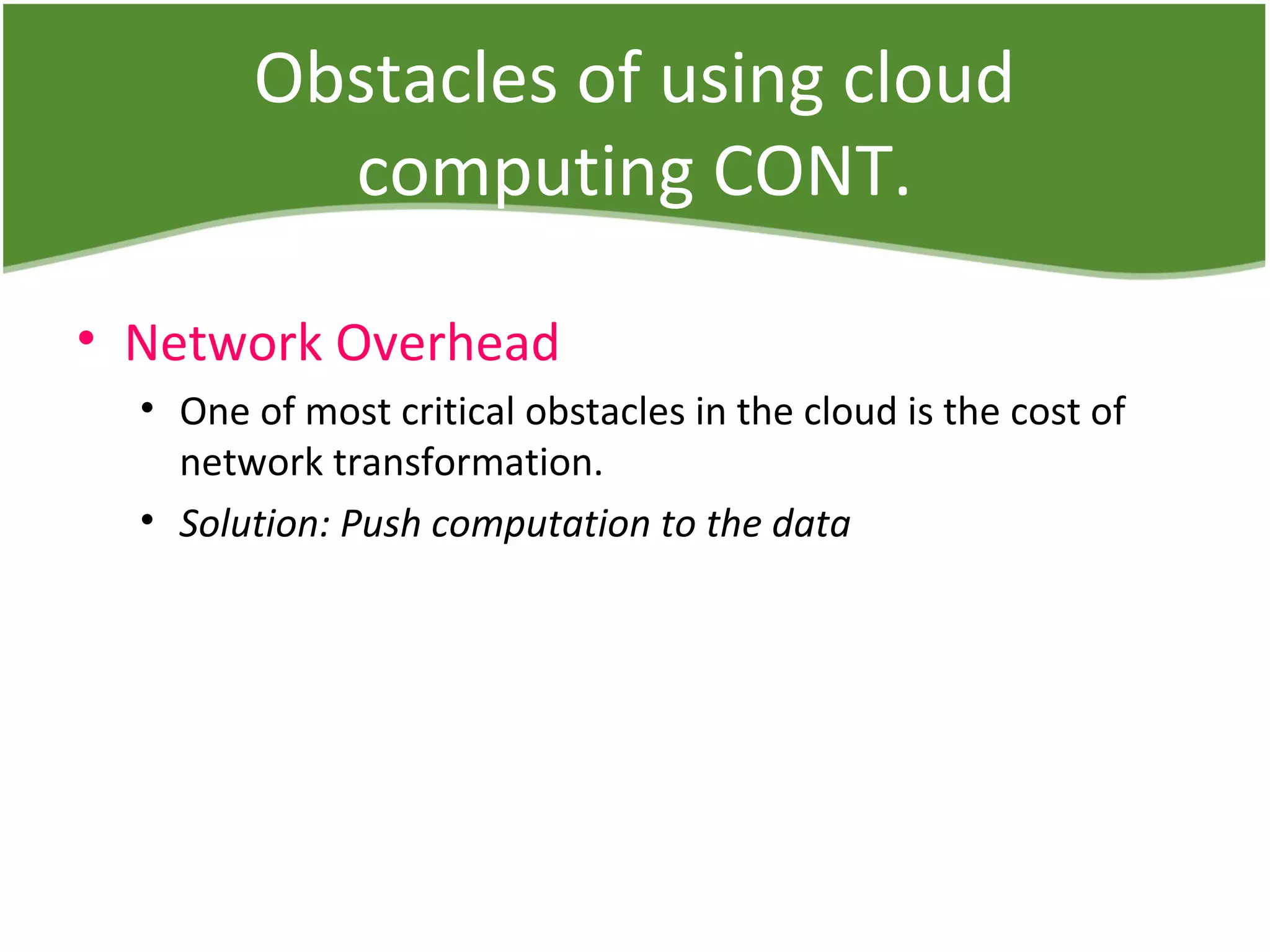 Obstacles of using cloud
computing CONT.
• Network Overhead
• One of most critical obstacles in the cloud is the cost of
network transformation.
• Solution: Push computation to the data
 