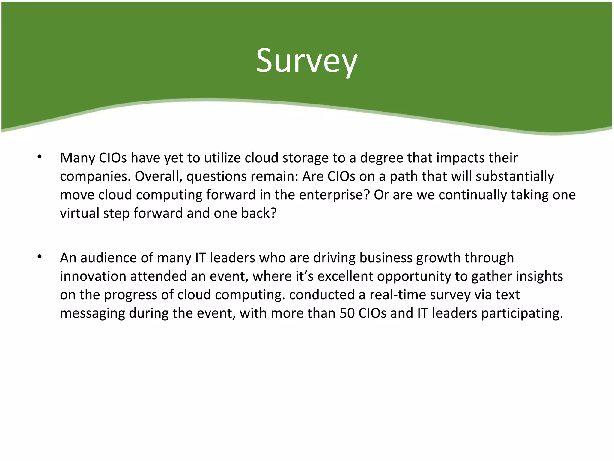 Survey
• Many CIOs have yet to utilize cloud storage to a degree that impacts their
companies. Overall, questions remain: Are CIOs on a path that will substantially
move cloud computing forward in the enterprise? Or are we continually taking one
virtual step forward and one back?
• An audience of many IT leaders who are driving business growth through
innovation attended an event, where it’s excellent opportunity to gather insights
on the progress of cloud computing. conducted a real-time survey via text
messaging during the event, with more than 50 CIOs and IT leaders participating.
 