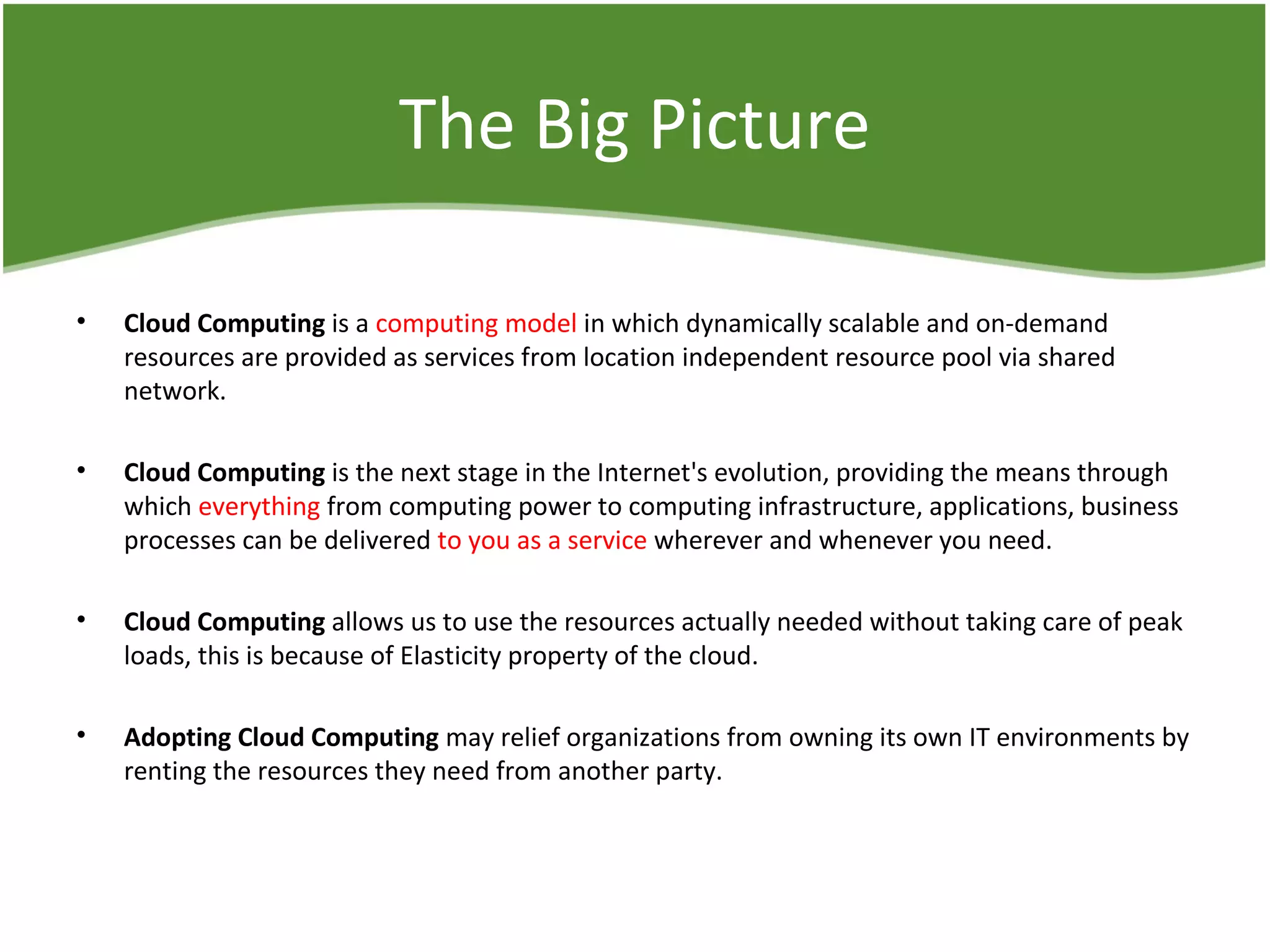 The Big Picture
• Cloud Computing is a computing model in which dynamically scalable and on-demand
resources are provided as services from location independent resource pool via shared
network.
• Cloud Computing is the next stage in the Internet's evolution, providing the means through
which everything from computing power to computing infrastructure, applications, business
processes can be delivered to you as a service wherever and whenever you need.
• Cloud Computing allows us to use the resources actually needed without taking care of peak
loads, this is because of Elasticity property of the cloud.
• Adopting Cloud Computing may relief organizations from owning its own IT environments by
renting the resources they need from another party.
 