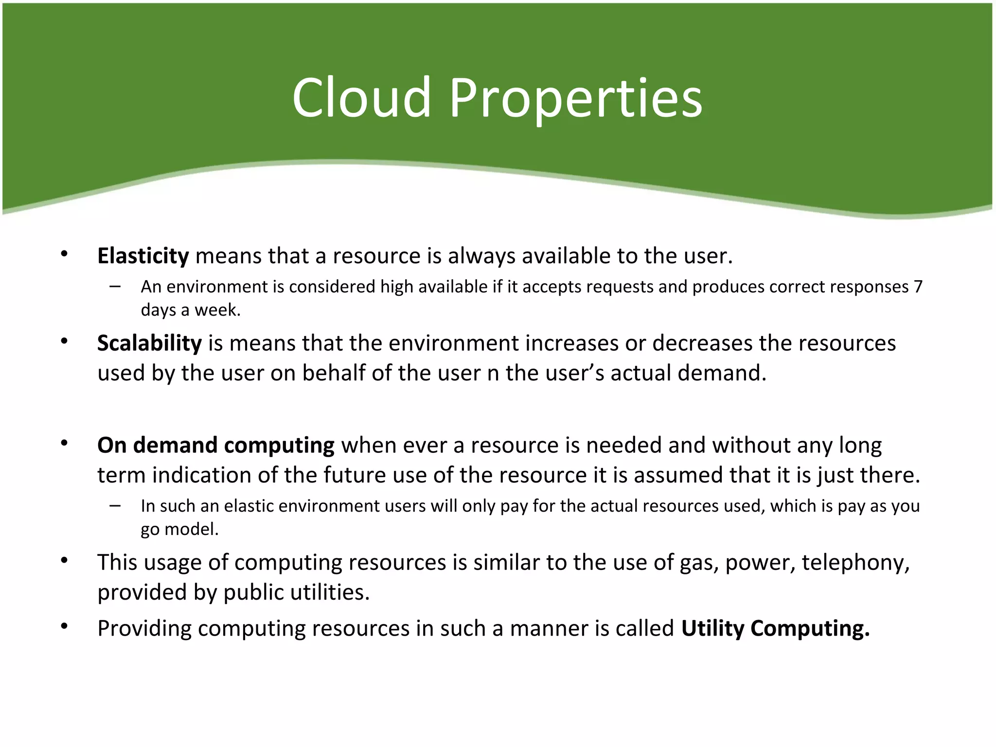 Cloud Properties
• Elasticity means that a resource is always available to the user.
– An environment is considered high available if it accepts requests and produces correct responses 7
days a week.
• Scalability is means that the environment increases or decreases the resources
used by the user on behalf of the user n the user’s actual demand.
• On demand computing when ever a resource is needed and without any long
term indication of the future use of the resource it is assumed that it is just there.
– In such an elastic environment users will only pay for the actual resources used, which is pay as you
go model.
• This usage of computing resources is similar to the use of gas, power, telephony,
provided by public utilities.
• Providing computing resources in such a manner is called Utility Computing.
 