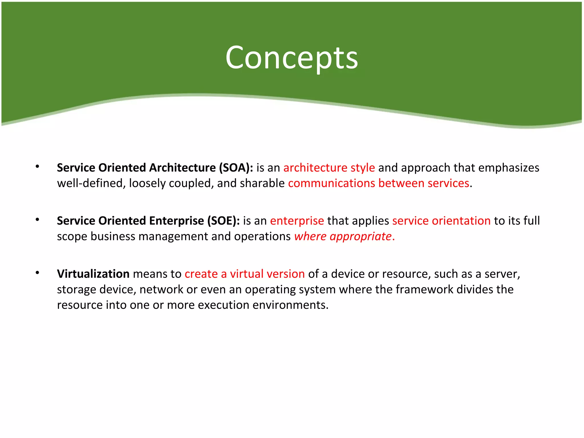 Concepts
• Service Oriented Architecture (SOA): is an architecture style and approach that emphasizes
well-defined, loosely coupled, and sharable communications between services.
• Service Oriented Enterprise (SOE): is an enterprise that applies service orientation to its full
scope business management and operations where appropriate.
• Virtualization means to create a virtual version of a device or resource, such as a server,
storage device, network or even an operating system where the framework divides the
resource into one or more execution environments.
 