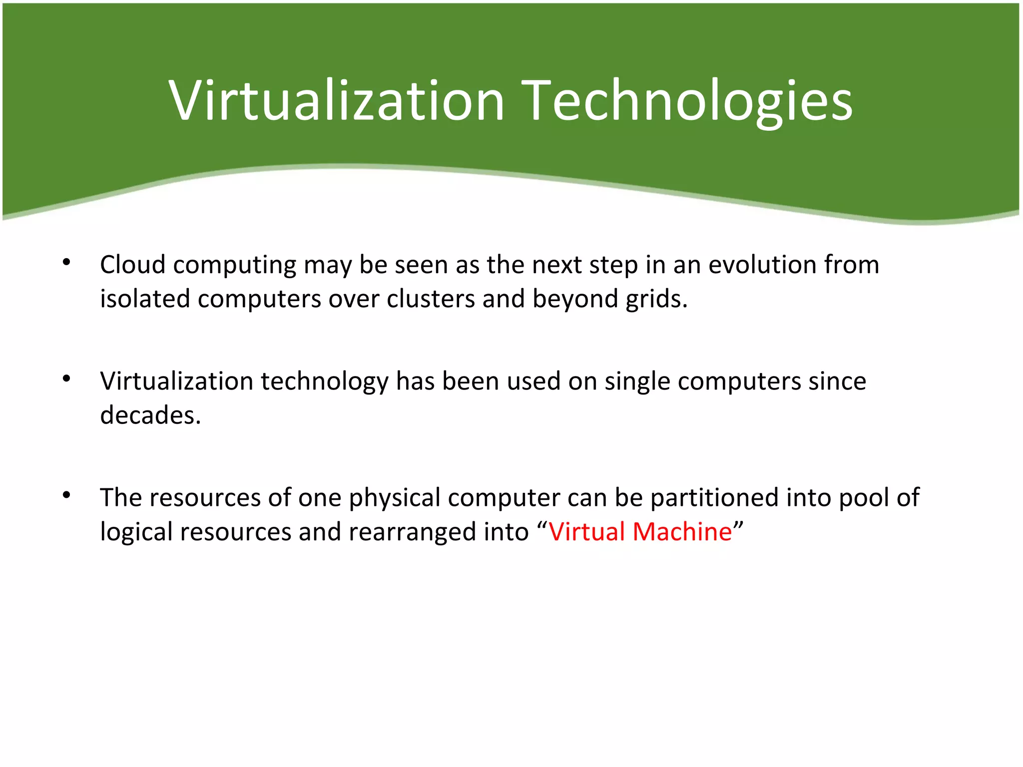 Virtualization Technologies
• Cloud computing may be seen as the next step in an evolution from
isolated computers over clusters and beyond grids.
• Virtualization technology has been used on single computers since
decades.
• The resources of one physical computer can be partitioned into pool of
logical resources and rearranged into “Virtual Machine”
 