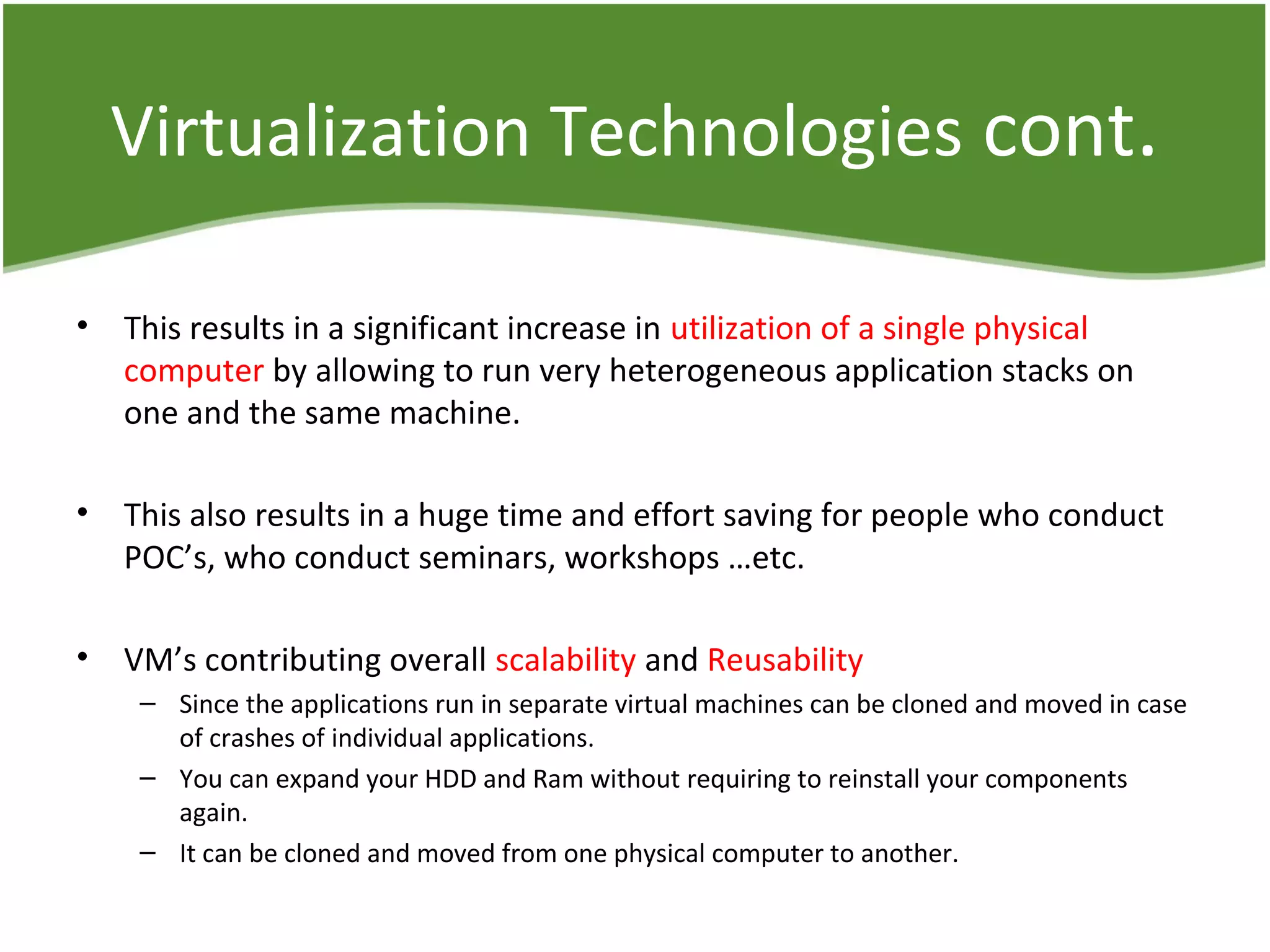 Virtualization Technologies cont.
• This results in a significant increase in utilization of a single physical
computer by allowing to run very heterogeneous application stacks on
one and the same machine.
• This also results in a huge time and effort saving for people who conduct
POC’s, who conduct seminars, workshops …etc.
• VM’s contributing overall scalability and Reusability
– Since the applications run in separate virtual machines can be cloned and moved in case
of crashes of individual applications.
– You can expand your HDD and Ram without requiring to reinstall your components
again.
– It can be cloned and moved from one physical computer to another.
 