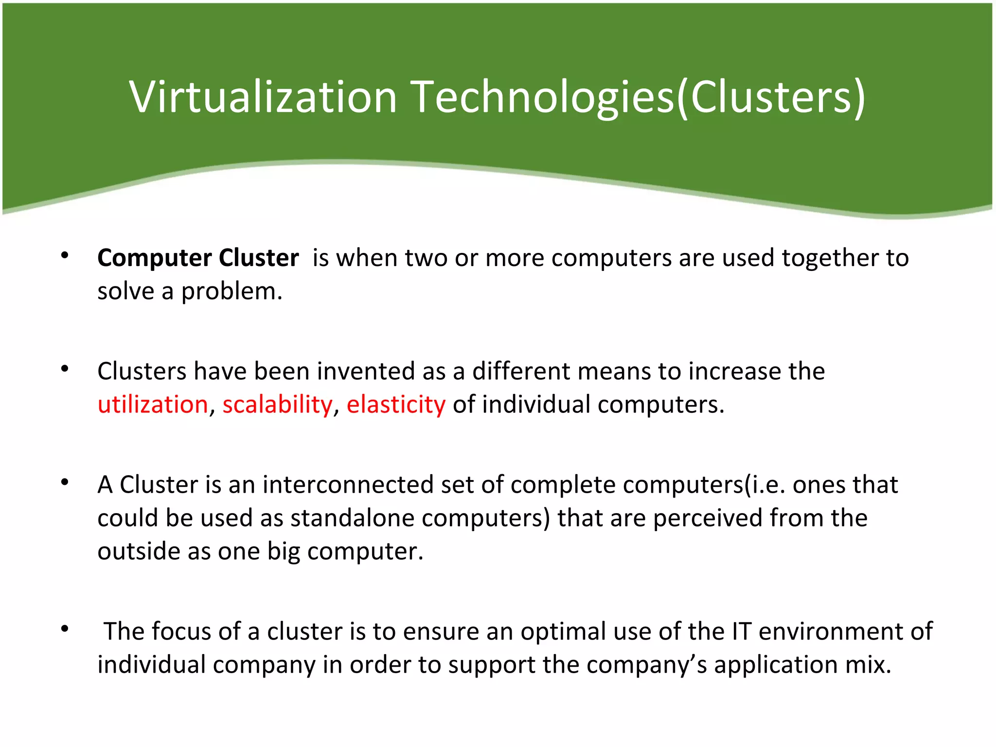 Virtualization Technologies(Clusters)
• Computer Cluster  is when two or more computers are used together to
solve a problem.
• Clusters have been invented as a different means to increase the
utilization, scalability, elasticity of individual computers.
• A Cluster is an interconnected set of complete computers(i.e. ones that
could be used as standalone computers) that are perceived from the
outside as one big computer.
• The focus of a cluster is to ensure an optimal use of the IT environment of
individual company in order to support the company’s application mix.
 