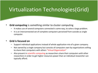 Virtualization Technologies(Grid)
• Grid computing is something similar to cluster computing
– It makes use of several computers connected is some way, to solve a large problem.
– It is an interconnected set of complete computers perceived from outside as single
computer.
• Grid is focused on
– Support individual applications instead of whole application mix of a given company.
– Not owned by a single company but consists of computers own by organizations willing
to share their computers with others ”Virtual Organization”
– Also present in scientific computing as researchers share their computers with other
researchers in order to get higher resources power than an individual researcher can
typically afford.
 