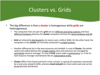 Clusters vs. Grids
• The big difference is that a cluster is homogenous while grids are
heterogeneous.
– The computers that are part of a grid can run different operating systems and have
different hardware whereas the cluster computers all have the same hardware and OS.
– Grid are inherently distributed by its nature over a LAN or WAN. On the other hand, the
computers in the cluster are normally contained in a single location .
– Another difference lies in the way resources are handled. In case of Cluster, the whole
system (all nodes) behave like a single system view and resources are managed by
centralized resource manager. In case of Grid, every node is autonomous i.e. it has its
own resource manager and behaves like an independent entity.
– Cluster differs from Cloud and Grid in that a cluster is a group of computers connected
by a local area network (LAN), whereas cloud and grid are more wide scale and can be
geographically distributed.
 