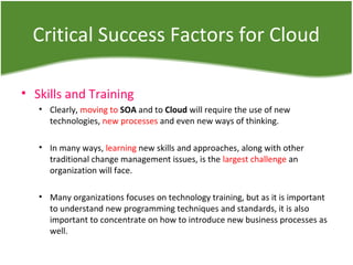 Critical Success Factors for Cloud
• Skills and Training
• Clearly, moving to SOA and to Cloud will require the use of new
technologies, new processes and even new ways of thinking.
• In many ways, learning new skills and approaches, along with other
traditional change management issues, is the largest challenge an
organization will face.
• Many organizations focuses on technology training, but as it is important
to understand new programming techniques and standards, it is also
important to concentrate on how to introduce new business processes as
well.
 