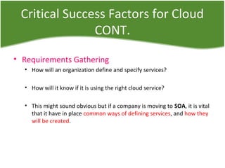 Critical Success Factors for Cloud
CONT.
• Requirements Gathering
• How will an organization define and specify services?
• How will it know if it is using the right cloud service?
• This might sound obvious but if a company is moving to SOA, it is vital
that it have in place common ways of defining services, and how they
will be created.
 