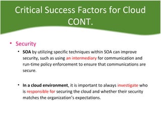 Critical Success Factors for Cloud
CONT.
• Security
• SOA by utilizing specific techniques within SOA can improve
security, such as using an intermediary for communication and
run-time policy enforcement to ensure that communications are
secure.
• In a cloud environment, it is important to always investigate who
is responsible for securing the cloud and whether their security
matches the organization’s expectations.
 