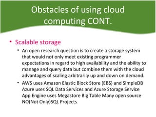 Obstacles of using cloud
computing CONT.
• Scalable storage
• An open research question is to create a storage system
that would not only meet existing programmer
expectations in regard to high availability and the ability to
manage and query data but combine them with the cloud
advantages of scaling arbitrarily up and down on demand.
• AWS uses Amazon Elastic Block Store (EBS) and SimpleDB
Azure uses SQL Data Services and Azure Storage Service
App Engine uses Megastore Big Table Many open source
NO(Not Only)SQL Projects
 