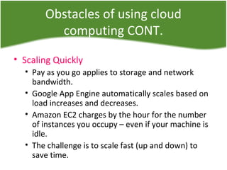 Obstacles of using cloud
computing CONT.
• Scaling Quickly
• Pay as you go applies to storage and network
bandwidth.
• Google App Engine automatically scales based on
load increases and decreases.
• Amazon EC2 charges by the hour for the number
of instances you occupy – even if your machine is
idle.
• The challenge is to scale fast (up and down) to
save time.
 