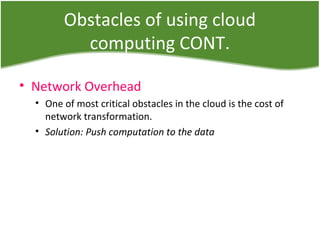 Obstacles of using cloud
computing CONT.
• Network Overhead
• One of most critical obstacles in the cloud is the cost of
network transformation.
• Solution: Push computation to the data
 
