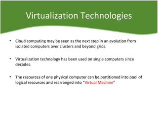 Virtualization Technologies
• Cloud computing may be seen as the next step in an evolution from
isolated computers over clusters and beyond grids.
• Virtualization technology has been used on single computers since
decades.
• The resources of one physical computer can be partitioned into pool of
logical resources and rearranged into “Virtual Machine”
 