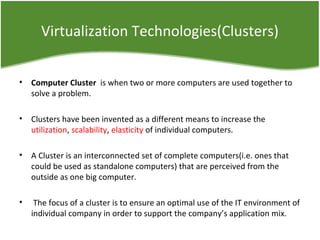 Virtualization Technologies(Clusters)
• Computer Cluster  is when two or more computers are used together to
solve a problem.
• Clusters have been invented as a different means to increase the
utilization, scalability, elasticity of individual computers.
• A Cluster is an interconnected set of complete computers(i.e. ones that
could be used as standalone computers) that are perceived from the
outside as one big computer.
• The focus of a cluster is to ensure an optimal use of the IT environment of
individual company in order to support the company’s application mix.
 