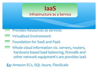 IaaS
             Infrastructure as a Service



   Provides Resources as services
   Virtualized Environment
   Foundation for SaaS and PaaS
   Whole cloud information viz. servers, routers,
    hardware based load balancing, firewalls and
    other network equipment's are provides IaaS

Ex: Amazon EC2, SQL Azure, FlexiScale
 