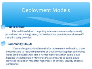 Deployment Models

 Public Cloud:
       It is traditional cloud computing where resources are dynamically
provisioned on a fine grained, self service basis over internet of from off-
site third party provider.

  Community Cloud:
       If several organizations have similar requirement and seek to share
infrastructure to realize the benefits of cloud computing then community
cloud can be established. This is having higher cost than public cloud
because this is having only fewer users as compared to public cloud.
However this option may offer higher level of privacy, security or policy
compliance.
 