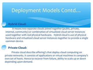 Deployment Models Contd…

   Hybrid Cloud:
      It means two separate clouds joined together (public, private,
internal, community) or combination of virtualized cloud server instances
used together with real physical hardware. Hybrid cloud is use of physical
hardware and virtualized cloud server instances together to provide a single
common device.

   Private Cloud:
      Private cloud describe offering’s that deploy cloud computing on
private networks. It consists of applications or virtual machines in company’s
own set of hosts. Hence to recover from failure, ability to scale up or down
depending upon demand.
 