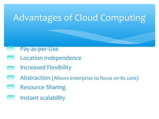 Advantages of Cloud Computing


 Pay-as-per-Use
 Location Independence
 Increased Flexibility
 Abstraction (Allows enterprise to focus on its core)
 Resource Sharing
 Instant scalability
 