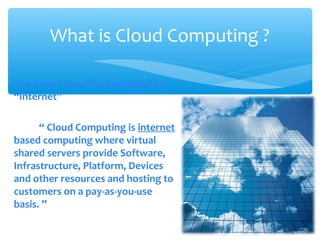 What is Cloud Computing ?

The term “Cloud” is analogical to
“Internet”

      “ Cloud Computing is internet
based computing where virtual
shared servers provide Software,
Infrastructure, Platform, Devices
and other resources and hosting to
customers on a pay-as-you-use
basis. ”
 