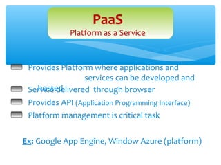 PaaS
             Platform as a Service



 Provides Platform where applications and
                 services can be developed and
   hosted
 Service delivered through browser
 Provides API (Application Programming Interface)
 Platform management is critical task


Ex: Google App Engine, Window Azure (platform)
 