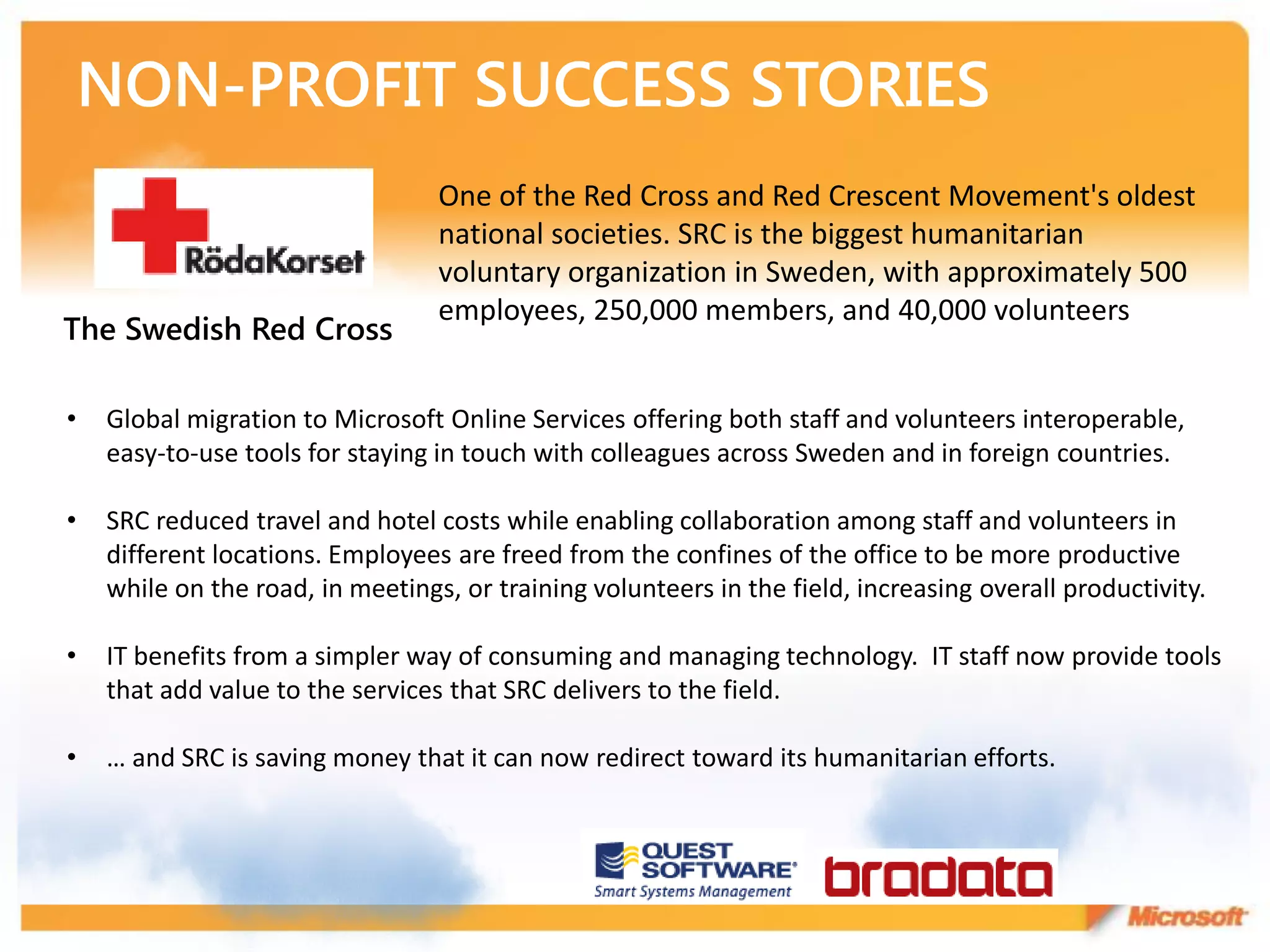One of the Red Cross and Red Crescent Movement's oldest
                                  national societies. SRC is the biggest humanitarian
                                  voluntary organization in Sweden, with approximately 500
                                  employees, 250,000 members, and 40,000 volunteers
The Swedish Red Cross

•   Global migration to Microsoft Online Services offering both staff and volunteers interoperable,
    easy-to-use tools for staying in touch with colleagues across Sweden and in foreign countries.

•   SRC reduced travel and hotel costs while enabling collaboration among staff and volunteers in
    different locations. Employees are freed from the confines of the office to be more productive
    while on the road, in meetings, or training volunteers in the field, increasing overall productivity.

•   IT benefits from a simpler way of consuming and managing technology. IT staff now provide tools
    that add value to the services that SRC delivers to the field.

•   … and SRC is saving money that it can now redirect toward its humanitarian efforts.
 