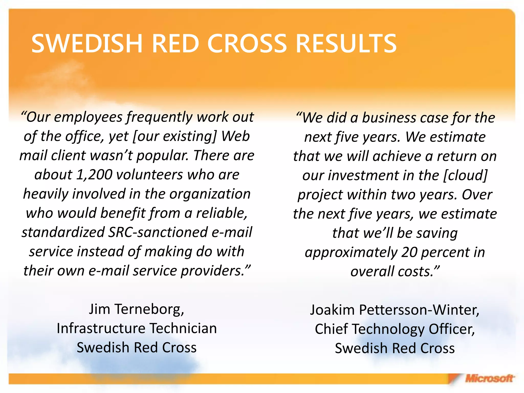 “Our employees frequently work out       “We did a business case for the
 of the office, yet [our existing] Web     next five years. We estimate
mail client wasn’t popular. There are    that we will achieve a return on
   about 1,200 volunteers who are          our investment in the [cloud]
heavily involved in the organization      project within two years. Over
 who would benefit from a reliable,      the next five years, we estimate
standardized SRC-sanctioned e-mail              that we’ll be saving
  service instead of making do with        approximately 20 percent in
 their own e-mail service providers.”              overall costs.”

           Jim Terneborg,                  Joakim Pettersson-Winter,
      Infrastructure Technician             Chief Technology Officer,
          Swedish Red Cross                    Swedish Red Cross
 
