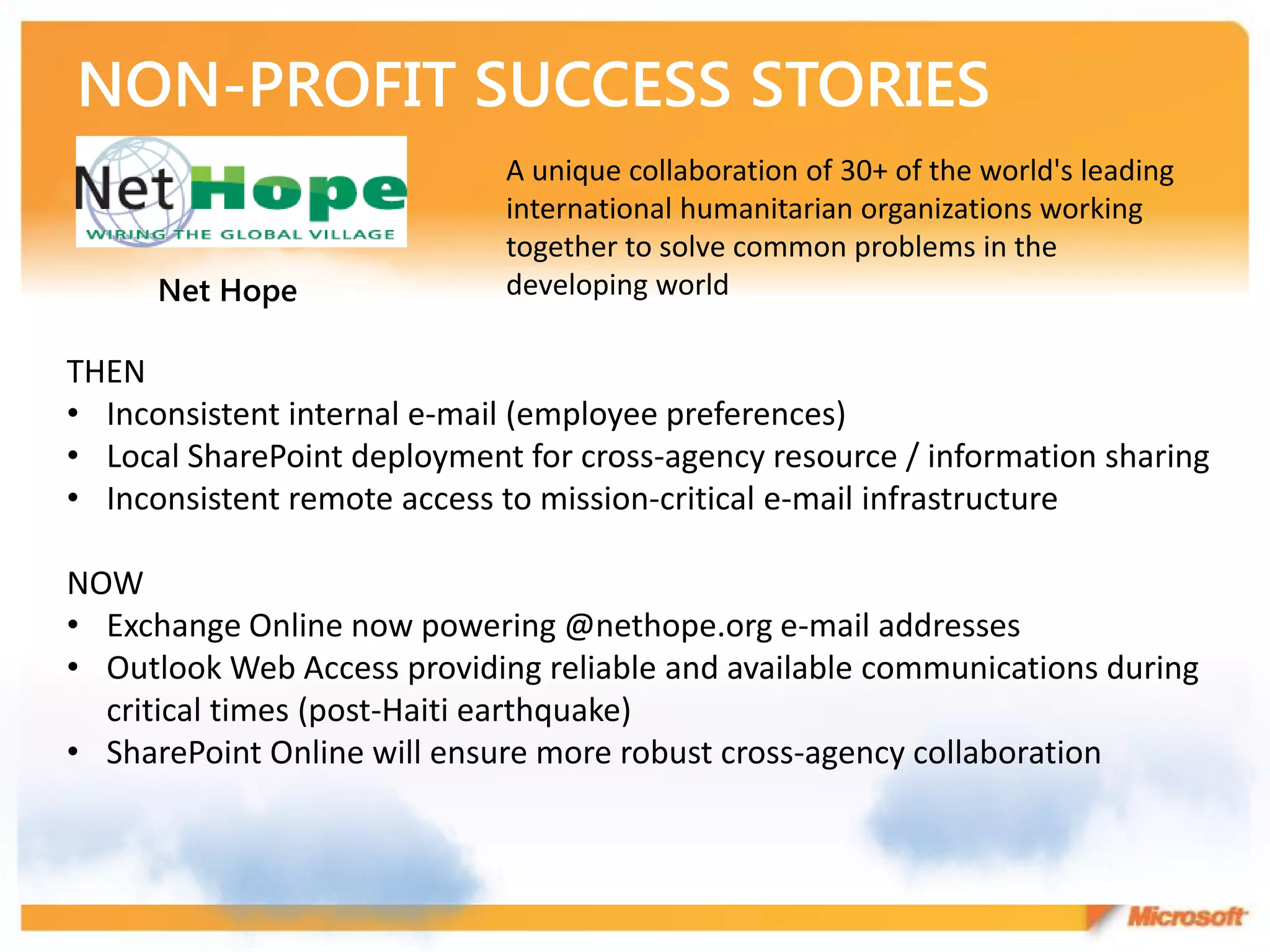 A unique collaboration of 30+ of the world's leading
                             international humanitarian organizations working
                             together to solve common problems in the
      Net Hope               developing world

THEN
• Inconsistent internal e-mail (employee preferences)
• Local SharePoint deployment for cross-agency resource / information sharing
• Inconsistent remote access to mission-critical e-mail infrastructure

NOW
• Exchange Online now powering @nethope.org e-mail addresses
• Outlook Web Access providing reliable and available communications during
  critical times (post-Haiti earthquake)
• SharePoint Online will ensure more robust cross-agency collaboration
 