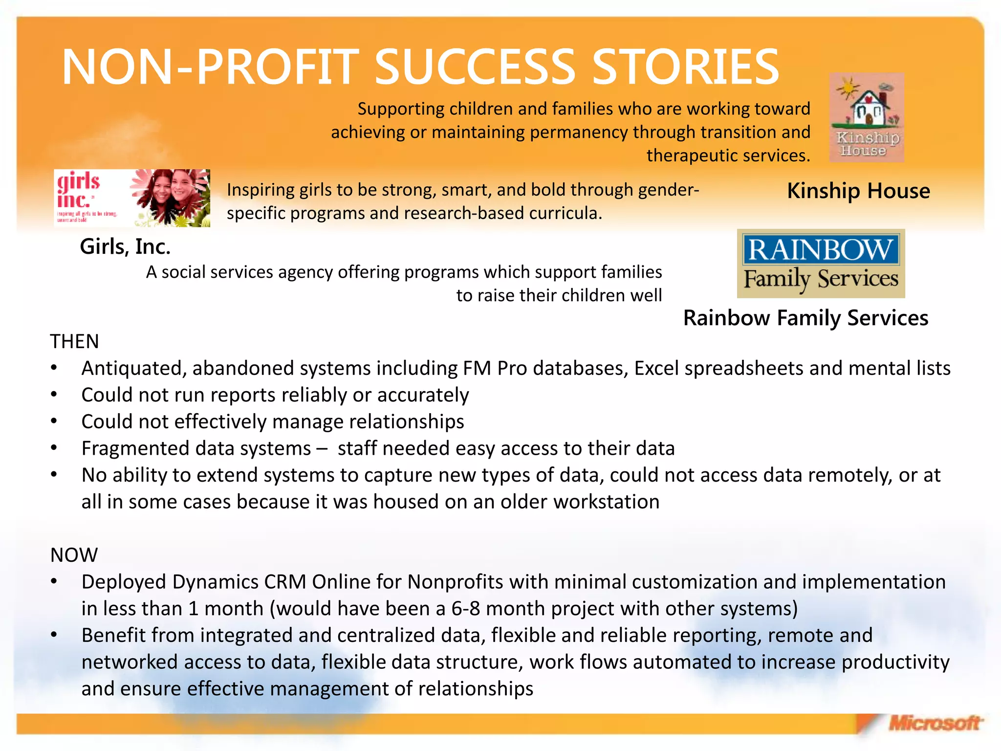 Supporting children and families who are working toward
                                  achieving or maintaining permanency through transition and
                                                                        therapeutic services.
                    Inspiring girls to be strong, smart, and bold through gender-         Kinship House
                    specific programs and research-based curricula.
   Girls, Inc.
          A social services agency offering programs which support families
                                                  to raise their children well
                                                                                 Rainbow Family Services
THEN
• Antiquated, abandoned systems including FM Pro databases, Excel spreadsheets and mental lists
• Could not run reports reliably or accurately
• Could not effectively manage relationships
• Fragmented data systems – staff needed easy access to their data
• No ability to extend systems to capture new types of data, could not access data remotely, or at
   all in some cases because it was housed on an older workstation

NOW
• Deployed Dynamics CRM Online for Nonprofits with minimal customization and implementation
  in less than 1 month (would have been a 6-8 month project with other systems)
• Benefit from integrated and centralized data, flexible and reliable reporting, remote and
  networked access to data, flexible data structure, work flows automated to increase productivity
  and ensure effective management of relationships
 