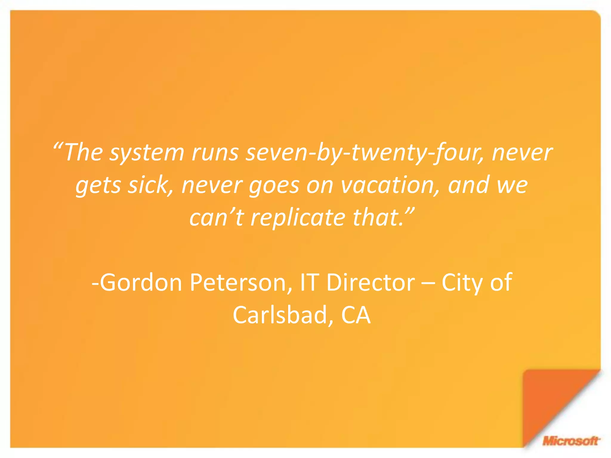 “The system runs seven-by-twenty-four, never
  gets sick, never goes on vacation, and we
              can’t replicate that.”

   -Gordon Peterson, IT Director – City of
               Carlsbad, CA
 