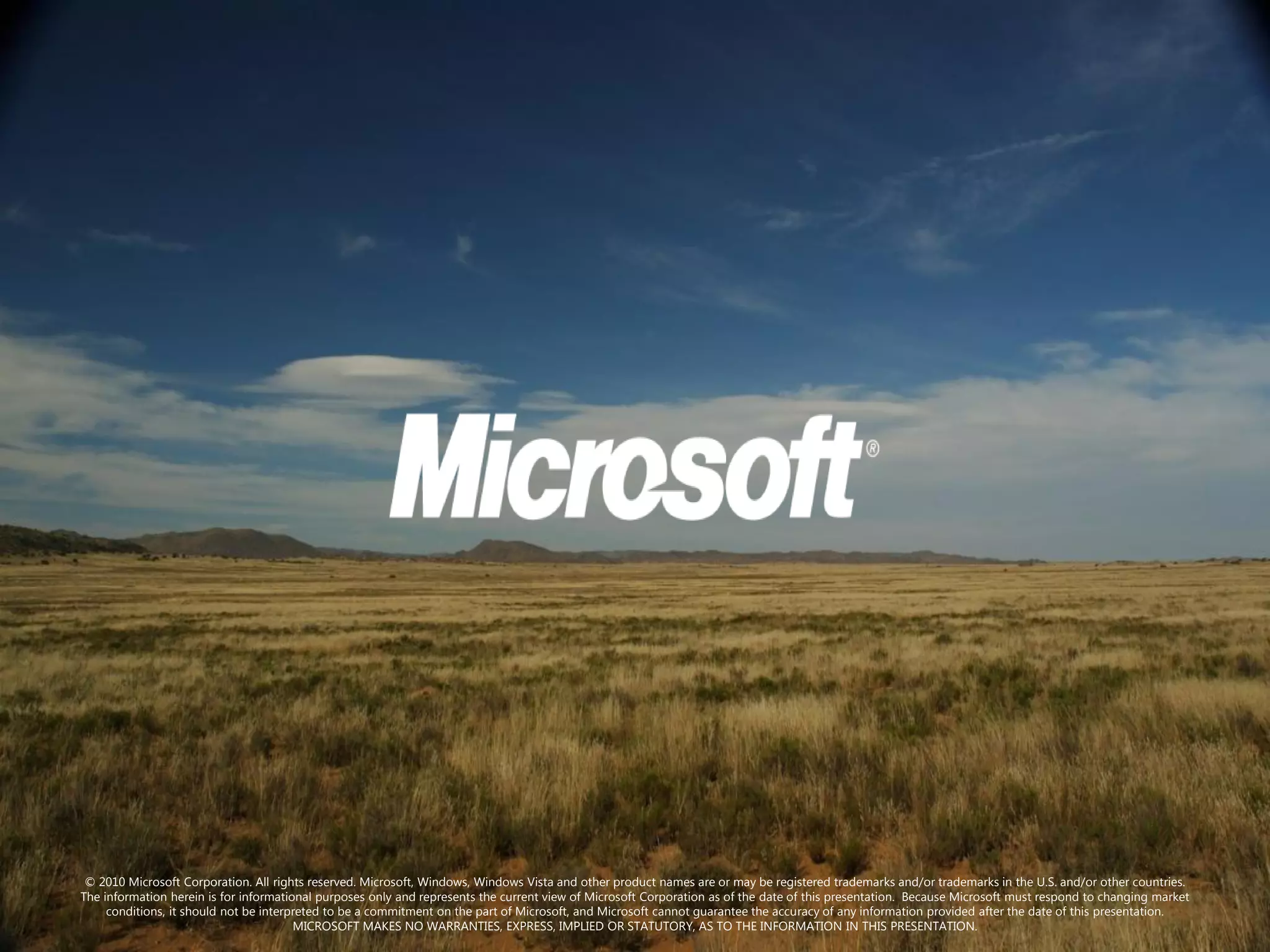 © 2010 Microsoft Corporation. All rights reserved. Microsoft, Windows, Windows Vista and other product names are or may be registered trademarks and/or trademarks in the U.S. and/or other countries.
The information herein is for informational purposes only and represents the current view of Microsoft Corporation as of the date of this presentation. Because Microsoft must respond to changing market
     conditions, it should not be interpreted to be a commitment on the part of Microsoft, and Microsoft cannot guarantee the accuracy of any information provided after the date of this presentation.
                                        MICROSOFT MAKES NO WARRANTIES, EXPRESS, IMPLIED OR STATUTORY, AS TO THE INFORMATION IN THIS PRESENTATION.
 