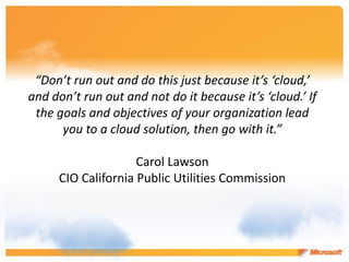 “Don’t run out and do this just because it’s ‘cloud,’
and don’t run out and not do it because it’s ‘cloud.’ If
 the goals and objectives of your organization lead
      you to a cloud solution, then go with it.”

                    Carol Lawson
     CIO California Public Utilities Commission
 