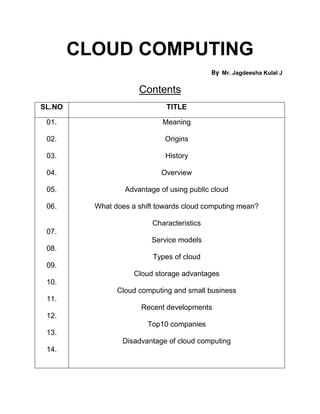 CLOUD COMPUTING
                                            By   Mr. Jagdeesha Kulal J


                      Contents
SL.NO                         TITLE

 01.                         Meaning

 02.                          Origins

 03.                          History

 04.                         Overview

 05.              Advantage of using public cloud

 06.      What does a shift towards cloud computing mean?

                          Characteristics
 07.
                          Service models
 08.
                          Types of cloud
 09.
                     Cloud storage advantages
 10.
                Cloud computing and small business
 11.
                       Recent developments
 12.
                         Top10 companies
 13.
                 Disadvantage of cloud computing
 14.
 