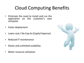 Cloud Computing Benefits
• Eliminate the need to install and run the
  application on the customer's own
  computer

• Faster deployment

• Lower cost / No Cap-Ex (Capital Expense)

• Reduced IT maintenance

• Elastic and unlimited scalability

• Better resource utilization
 