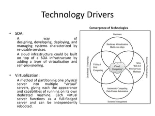 Technology Drivers
                                              Convergence of Technologies
• SOA:
    A                 way              of
    designing, developing, deploying, and
    managing systems characterized by
    re-usable services.
    A cloud infrastructure could be built
    on top of a SOA infrastructure by
    adding a layer of virtualization and
    self-provisioning.

• Virtualization:
    A method of partitioning one physical
    server    into    multiple    “virtual”
    servers, giving each the appearance
    and capabilities of running on its own
    dedicated machine. Each virtual
    server functions as a full-fledged
    server and can be independently
    rebooted.
 