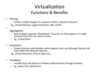 Virtualization
                        Functions & Benefits
• Sharing
     – Create multiple images of a resource within a physical resource.
     Eg., Virtual Memory, Logical Partitions, VM, VLANs
•
    Aggregation
     – Pool multiple separate “distributed” resources so they appear as a single
       resource from the user point of view.
     – Eg., Virtual Disks

• Emulation
     – Create functions and facilities which appear to be real although they do not
        exist within the physical resource.
     Eg., Virtual Networks, Virtual Tapes etc.,

• Insulation
     – Insulate from the physical hardware dependencies through isolation.
     – Eg., Spare CPU substitution
 