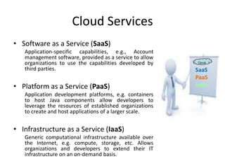 Cloud Services
• Software as a Service (SaaS)
   Application-specific capabilities, e.g., Account
   management software, provided as a service to allow
   organizations to use the capabilities developed by    Cloud

   third parties.                                        SaaS
                                                         PaaS
• Platform as a Service (PaaS)                           IaaS
   Application development platforms, e.g. containers
   to host Java components allow developers to
   leverage the resources of established organizations
   to create and host applications of a larger scale.


• Infrastructure as a Service (IaaS)
   Generic computational infrastructure available over
   the Internet, e.g. compute, storage, etc. Allows
   organizations and developers to extend their IT
   infrastructure on an on-demand basis.
 