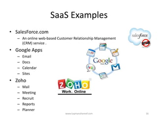 SaaS Examples
• SalesForce.com
   – An online web-based Customer Relationship Management
     (CRM) service .
• Google Apps
   –   Email
   –   Docs
   –   Calendar
   –   Sites
• Zoho
   –   Mail
   –   Meeting
   –   Recruit
   –   Reports
   –   Planner
                             www.luqmanshareef.com          16
 