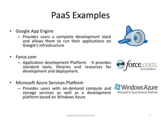 PaaS Examples
• Google App Engine
   – Provides users a complete development stack
     and allows them to run their applications on
     Google’s infrastructure

• Force.com
   – Application development Platform. It provides
     standard tools, libraries and resources for
     development and deployment.

• Microsoft Azure Services Platform
   – Provides users with on-demand compute and
     storage services as well as a development
     platform based on Windows Azure


                           www.luqmanshareef.com     17
 